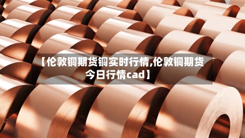 【伦敦铜期货铜实时行情,伦敦铜期货今日行情cad】-第1张图片