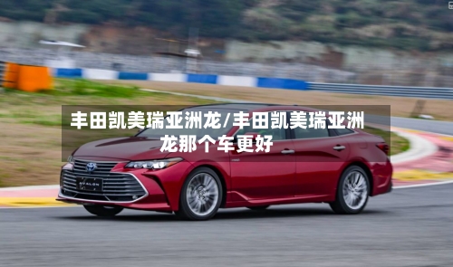 丰田凯美瑞亚洲龙/丰田凯美瑞亚洲龙那个车更好-第1张图片