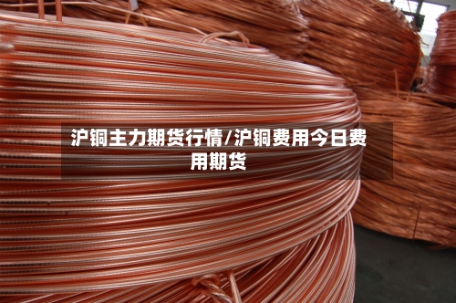 沪铜主力期货行情/沪铜费用今日费用期货-第2张图片