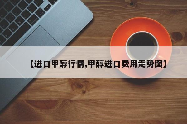 【进口甲醇行情,甲醇进口费用走势图】