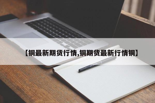 【铜最新期货行情,铜期货最新行情铜】