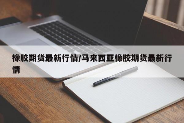 橡胶期货最新行情/马来西亚橡胶期货最新行情