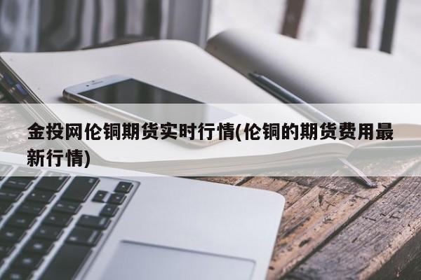 金投网伦铜期货实时行情(伦铜的期货费用最新行情)
