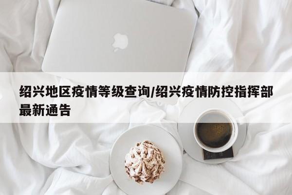 绍兴地区疫情等级查询/绍兴疫情防控指挥部最新通告