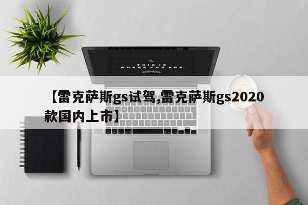 【雷克萨斯gs试驾,雷克萨斯gs2020款国内上市】