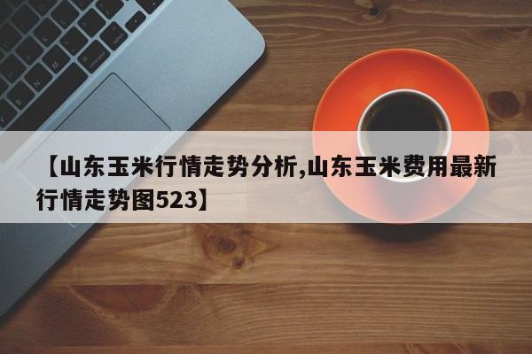 【山东玉米行情走势分析,山东玉米费用最新行情走势图523】