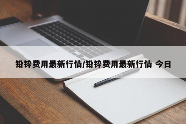 铅锌费用最新行情/铅锌费用最新行情 今日