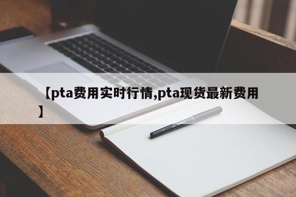 【pta费用实时行情,pta现货最新费用】