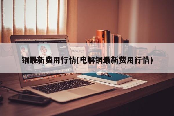 铜最新费用行情(电解铜最新费用行情)